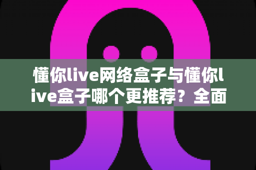 懂你live网络盒子与懂你live盒子哪个更推荐?全面深度对比评测,帮你选出最值得入手的家庭观影设备 懂你live网络盒子与懂你live盒子哪个更推荐?全面深度对比评测,帮你选出最值得入手的家庭观影设备