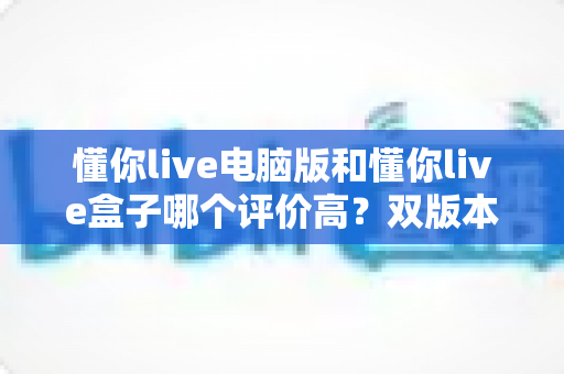 懂你live电脑版和懂你live盒子哪个评价高？双版本口碑深度对比与选购全攻略