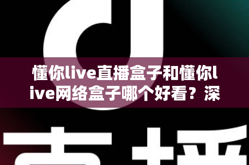 懂你live直播盒子和懂你live网络盒子哪个好看？深度对比测评助你选出心仪的客厅观影利器