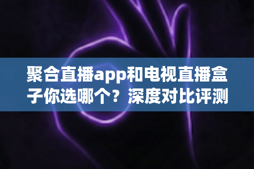 聚合直播app和电视直播盒子你选哪个?深度对比评测与实用选购指南 聚合直播app和电视直播盒子你选哪个?深度对比评测与实用选购指南