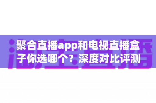 聚合直播app和电视直播盒子你选哪个?深度对比评测与实用选购指南 聚合直播app和电视直播盒子你选哪个?深度对比评测与实用选购指南
