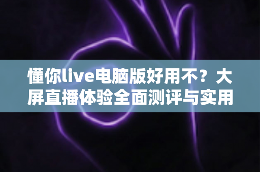 懂你live电脑版好用不?大屏直播体验全面测评与实用使用指南 懂你live电脑版好用不?大屏直播体验全面测评与实用使用指南