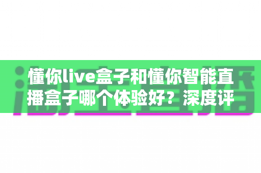 懂你live盒子和懂你智能直播盒子哪个体验好？深度评测帮你选对设备
