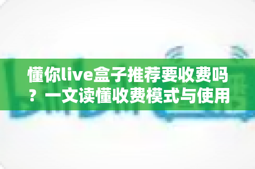 懂你live盒子推荐要收费吗？一文读懂收费模式与使用价值