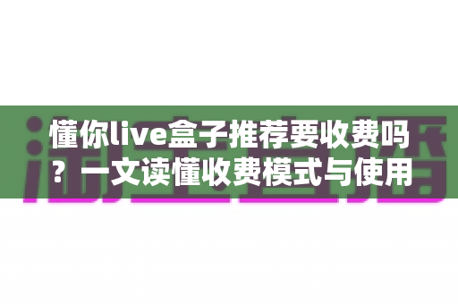 懂你live盒子推荐要收费吗？一文读懂收费模式与使用价值