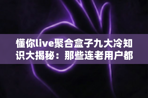 懂你live聚合盒子九大冷知识大揭秘：那些连老用户都未必知道的隐藏细节你了解多少？