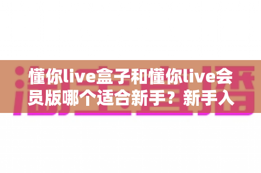 懂你live盒子和懂你live会员版哪个适合新手？新手入门最全对比与选择指南