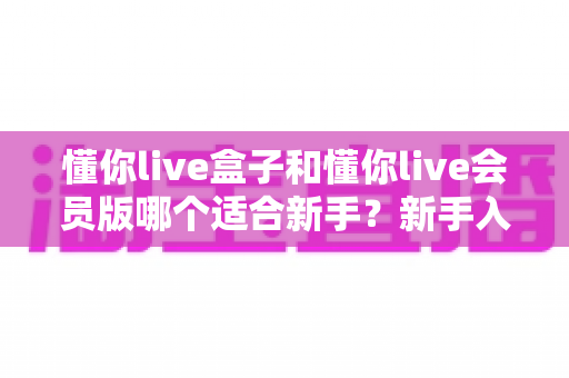 懂你live盒子和懂你live会员版哪个适合新手？新手入门最全对比与选择指南