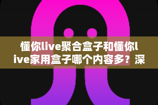 懂你live聚合盒子和懂你live家用盒子哪个内容多？深度对比解析帮你选对不踩坑