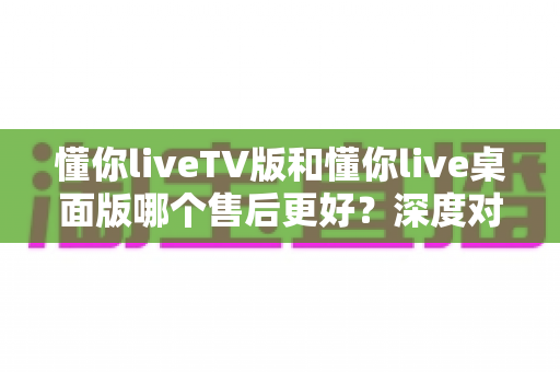 懂你liveTV版和懂你live桌面版哪个售后更好？深度对比分析与选购指南