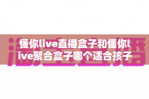 懂你live直播盒子和懂你live聚合盒子哪个适合孩子？家长必读的深度对比与选购指南