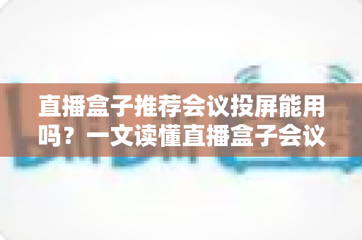 直播盒子推荐会议投屏能用吗?一文读懂直播盒子会议投屏功能、选购要点与实操指南 直播盒子推荐会议投屏能用吗?一文读懂直播盒子会议投屏功能、选购要点与实操指南