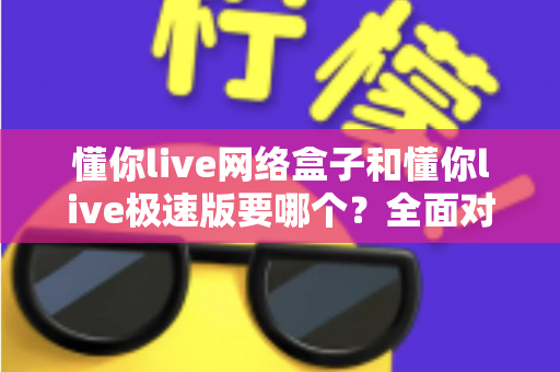 懂你live网络盒子和懂你live极速版要哪个？全面对比分析帮你选对版本！