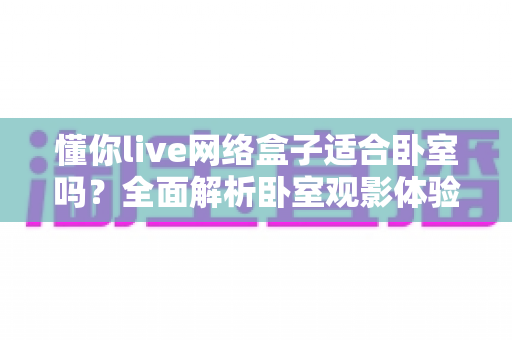 懂你live网络盒子适合卧室吗?全面解析卧室观影体验与选购指南(2025实用版) 懂你live网络盒子适合卧室吗?全面解析卧室观影体验与选购指南(2025实用版)