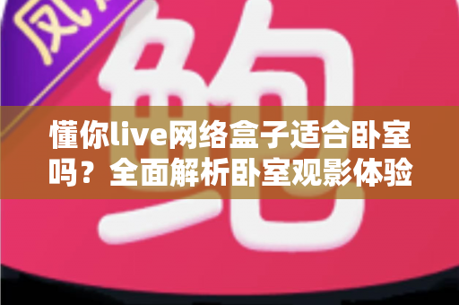懂你live网络盒子适合卧室吗?全面解析卧室观影体验与选购指南(2025实用版) 懂你live网络盒子适合卧室吗?全面解析卧室观影体验与选购指南(2025实用版)