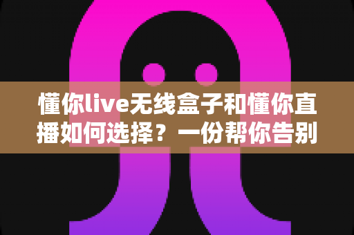 懂你live无线盒子和懂你直播如何选择？一份帮你告别纠结的完整选购指南