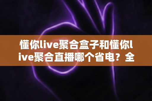 懂你live聚合盒子和懂你live聚合直播哪个省电？全面功耗对比与实用省电指南