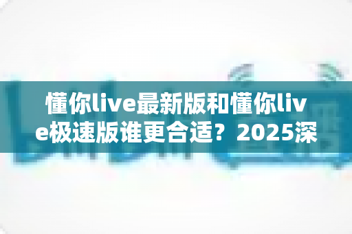 懂你live最新版和懂你live极速版谁更合适？2025深度对比评测帮你选出最优版本