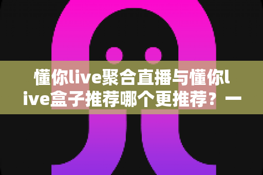 懂你live聚合直播与懂你live盒子推荐哪个更推荐?一文读懂两种直播方式的优劣与选择指南 懂你live聚合直播与懂你live盒子推荐哪个更推荐?一文读懂两种直播方式的优劣与选择指南