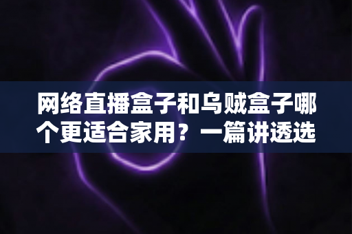 网络直播盒子和乌贼盒子哪个更适合家用？一篇讲透选购逻辑的深度对比指南