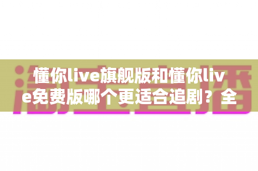 懂你live旗舰版和懂你live免费版哪个更适合追剧？全面对比帮你找到最佳追剧方案