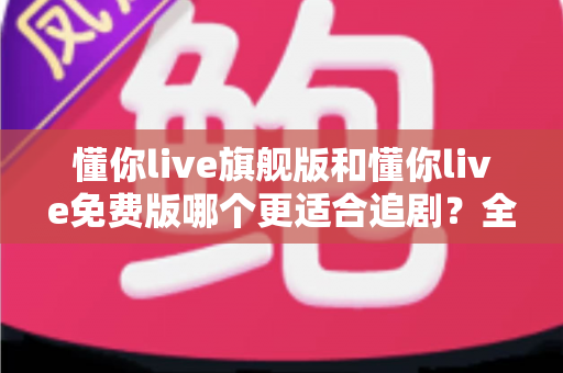 懂你live旗舰版和懂你live免费版哪个更适合追剧？全面对比帮你找到最佳追剧方案