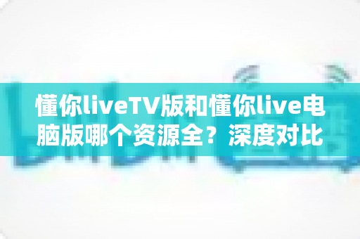 懂你liveTV版和懂你live电脑版哪个资源全?深度对比测评帮你选对版本不踩坑 懂你liveTV版和懂你live电脑版哪个资源全?深度对比测评帮你选对版本不踩坑