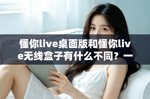 懂你live桌面版和懂你live无线盒子有什么不同？一文看懂两大版本的核心差异与选购指南