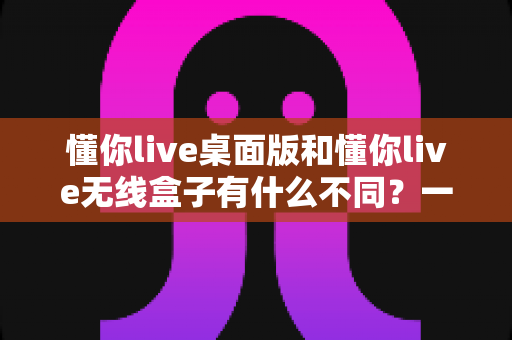 懂你live桌面版和懂你live无线盒子有什么不同？一文看懂两大版本的核心差异与选购指南
