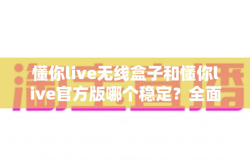 懂你live无线盒子和懂你live官方版哪个稳定？全面对比解析助你告别直播卡顿烦恼