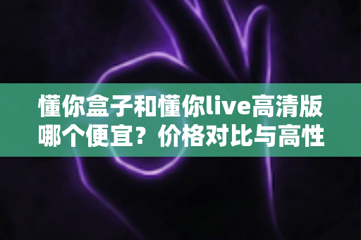 懂你盒子和懂你live高清版哪个便宜？价格对比与高性价比选购全攻略