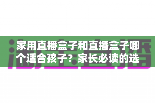 家用直播盒子和直播盒子哪个适合孩子?家长必读的选购全攻略 家用直播盒子和直播盒子哪个适合孩子?家长必读的选购全攻略