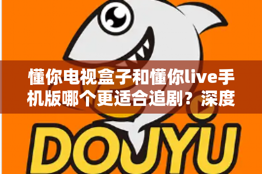 懂你电视盒子和懂你live手机版哪个更适合追剧？深度对比帮你选对追剧神器