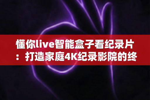懂你live智能盒子看纪录片:打造家庭4K纪录影院的终极指南 懂你live智能盒子看纪录片:打造家庭4K纪录影院的终极指南