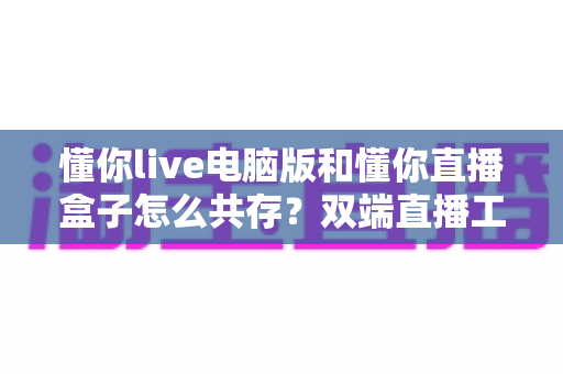 懂你live电脑版和懂你直播盒子怎么共存？双端直播工具安装配置全攻略