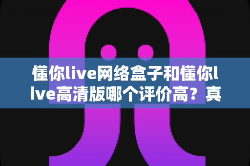 懂你live网络盒子和懂你live高清版哪个评价高？真实口碑深度对比，帮你选出更适合的那一款