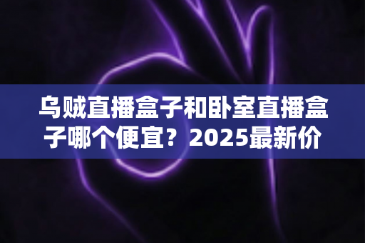 乌贼直播盒子和卧室直播盒子哪个便宜?2025最新价格对比与选购全攻略 乌贼直播盒子和卧室直播盒子哪个便宜?2025最新价格对比与选购全攻略