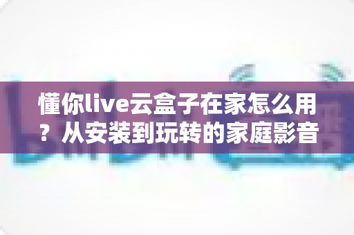 懂你live云盒子在家怎么用？从安装到玩转的家庭影音保姆级教程