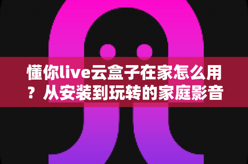 懂你live云盒子在家怎么用？从安装到玩转的家庭影音保姆级教程
