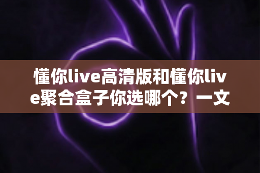 懂你live高清版和懂你live聚合盒子你选哪个？一文读懂两大版本差异与选购指南