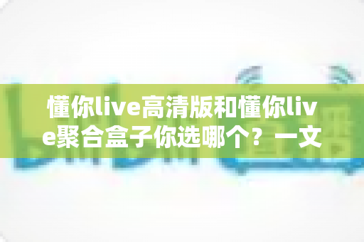 懂你live高清版和懂你live聚合盒子你选哪个？一文读懂两大版本差异与选购指南