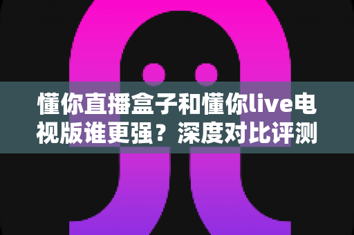 懂你直播盒子和懂你live电视版谁更强？深度对比评测帮你选出最适合的观影方案
