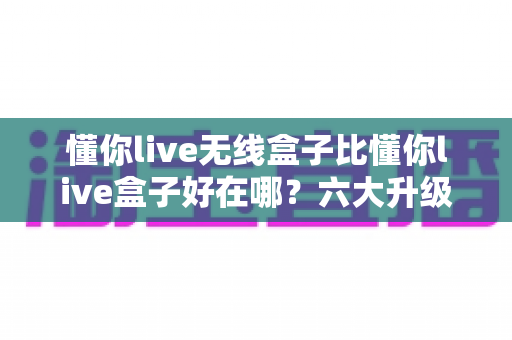 懂你live无线盒子比懂你live盒子好在哪？六大升级优势全面解析与选购指南