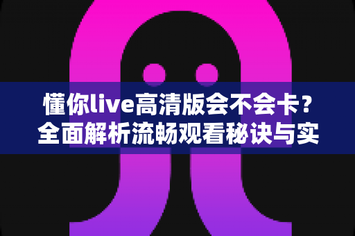 懂你live高清版会不会卡?全面解析流畅观看秘诀与实用优化指南 懂你live高清版会不会卡?全面解析流畅观看秘诀与实用优化指南