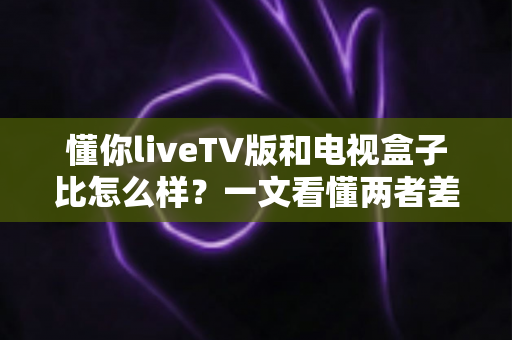 懂你liveTV版和电视盒子比怎么样?一文看懂两者差异与选购建议 懂你liveTV版和电视盒子比怎么样?一文看懂两者差异与选购建议