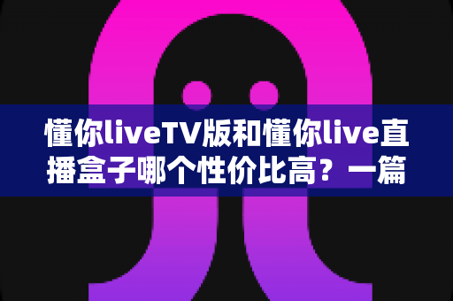 懂你liveTV版和懂你live直播盒子哪个性价比高?一篇看懂两者差异的深度选购指南 懂你liveTV版和懂你live直播盒子哪个性价比高?一篇看懂两者差异的深度选购指南