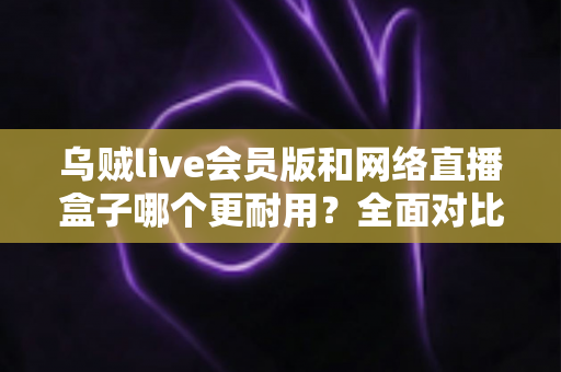 乌贼live会员版和网络直播盒子哪个更耐用？全面对比分析助你做出明智选择