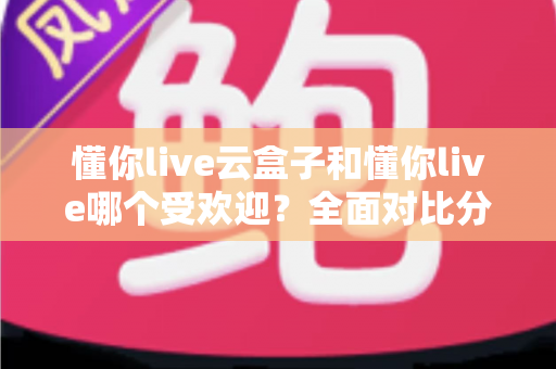 懂你live云盒子和懂你live哪个受欢迎？全面对比分析助你做出最佳选择