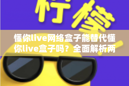 懂你live网络盒子能替代懂你live盒子吗？全面解析两者区别、优劣与选购实用指南