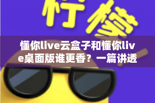 懂你live云盒子和懂你live桌面版谁更香？一篇讲透选型逻辑的深度对比指南
